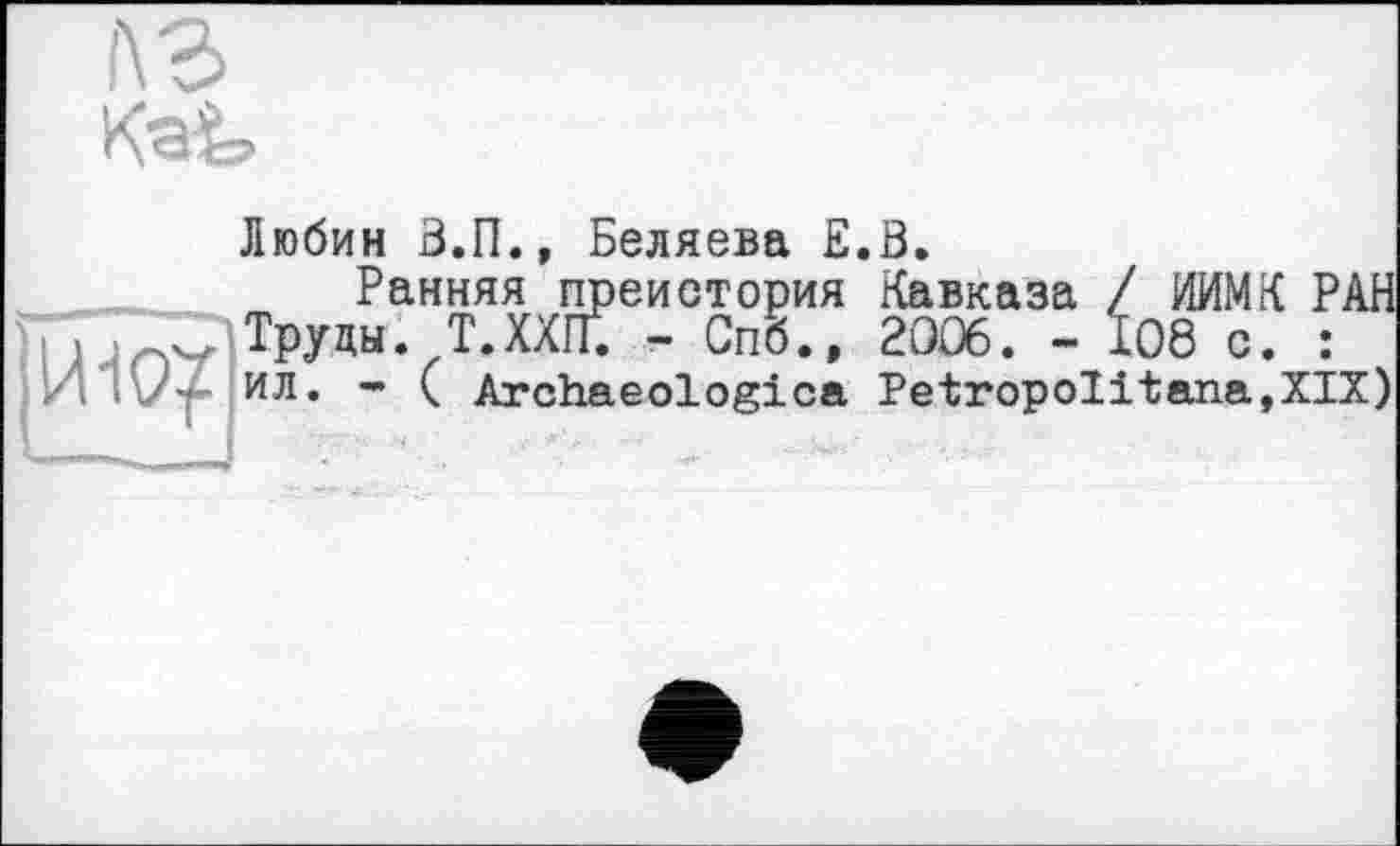 ﻿f\3

Любин В.П., Беляева E.B.
Ранняя преистория Кавказа / ИИМК РАН П > >п3 Труды. Т.ХХП. - Спб., 2006. - 108 с. :
И ;'У- ил. - ( Archaeologies PetropoIitana,XIX)